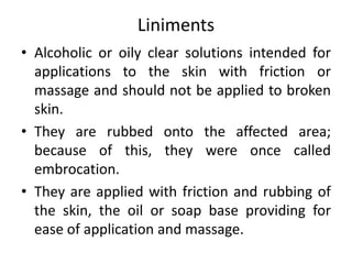 Liniments
• Alcoholic or oily clear solutions intended for
applications to the skin with friction or
massage and should not be applied to broken
skin.
• They are rubbed onto the affected area;
because of this, they were once called
embrocation.
• They are applied with friction and rubbing of
the skin, the oil or soap base providing for
ease of application and massage.
 