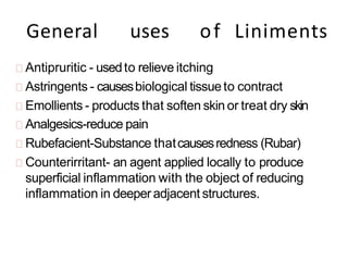 General uses of Liniments
Antipruritic - usedto relieve itching
Astringents - causesbiological tissueto contract
Emollients - products that soften skin or treat dry skin
Analgesics-reduce pain
Rubefacient-Substance thatcausesredness (Rubar)
Counterirritant- an agent applied locally to produce
superficial inflammation with the object of reducing
inflammation in deeperadjacent structures.
 