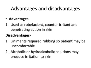 Advantages and disadvantages
• Advantages-
1. Used as rubefacient, counter-irritant and
penetrating action in skin
Disadvantages-
1. Liniments required rubbing so patient may be
uncomfortable
2. Alcoholic or hydroalcoholic solutions may
produce irritation to skin
 
