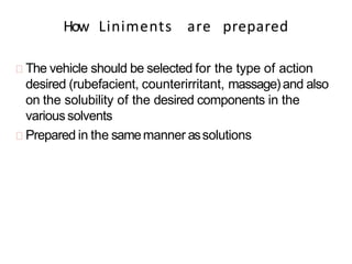 How Liniments are prepared
The vehicle should be selected for the type of action
desired (rubefacient, counterirritant, massage)and also
on the solubility of the desired components in the
varioussolvents
Prepared in the samemanner assolutions
 