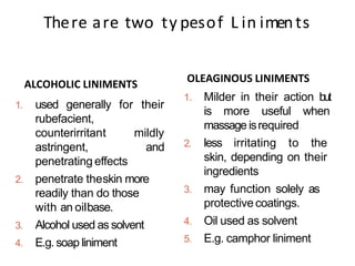 Alcoholicliniments
1. used generally for their
rubefacient,
counterirritant mildly
astringent, and
penetrating effects
2. penetrate theskin more
readily than do those
with an oilbase.
3. Alcohol used as solvent
4. E.g. soap liniment
1. Milder in their action but
is more useful when
massage isrequired
2. less irritating to the
skin, depending on their
ingredients
3. may function solely as
protectivecoatings.
4. Oil used as solvent
5. E.g. camphor liniment
There are two ty pesof L in iments
ALCOHOLIC LINIMENTS OLEAGINOUS LINIMENTS
 