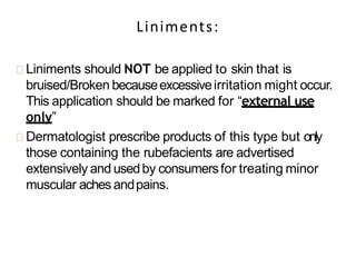 Liniments:
Liniments should NOT be applied to skin that is
bruised/Broken becauseexcessiveirritation might occur.
This application should be marked for “external use
only”
Dermatologist prescribe products of this type but only
those containing the rubefacients are advertised
extensively and usedby consumersfor treating minor
muscular aches andpains.
 