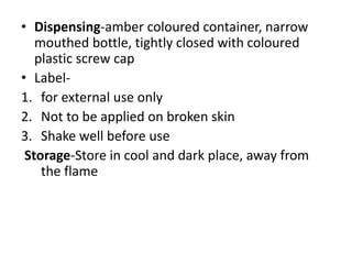 • Dispensing-amber coloured container, narrow
mouthed bottle, tightly closed with coloured
plastic screw cap
• Label-
1. for external use only
2. Not to be applied on broken skin
3. Shake well before use
Storage-Store in cool and dark place, away from
the flame
 