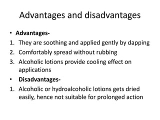 Advantages and disadvantages
• Advantages-
1. They are soothing and applied gently by dapping
2. Comfortably spread without rubbing
3. Alcoholic lotions provide cooling effect on
applications
• Disadvantages-
1. Alcoholic or hydroalcoholic lotions gets dried
easily, hence not suitable for prolonged action
 