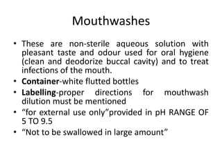 Mouthwashes
• These are non-sterile aqueous solution with
pleasant taste and odour used for oral hygiene
(clean and deodorize buccal cavity) and to treat
infections of the mouth.
• Container-white flutted bottles
• Labelling-proper directions for mouthwash
dilution must be mentioned
• “for external use only”provided in pH RANGE OF
5 TO 9.5
• “Not to be swallowed in large amount”
 