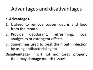 Advantages and disadvantages
• Advantages-
1. Utilized to remove Loosen debris and food
from the mouth
2. Provide deodorant, refreshning, local
analgesics or astringent effects
3. Sometimes used to treat the mouth infection
by using antibacterial agent.
Disadvantage- If pH not monitored properly
then may damage mouth tissues.
 