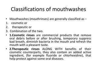 Classifications of mouthwashes
• Mouthwashes (mouthrinses) are generally classified as –
1. cosmetic or
2. therapeutic or
3. Combination of the two.
• 1.Cosmetic rinses are commercial products that remove
oral debris before or after brushing, temporary suppress
bad breath, diminish bacteria in the mouth and refresh the
mouth with a pleasant taste.
• 2.Therapeutic rinses ALONG WITH benefits of their
cosmetic counterparts, they also contain an added active
ingredient, (for example fluoride or chlorhexidine), that
help protect against some oral diseases.
 