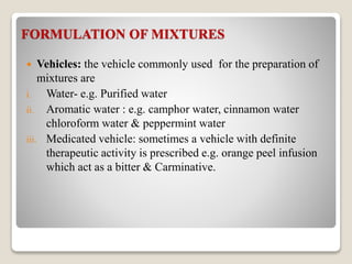 FORMULATION OF MIXTURES
 Vehicles: the vehicle commonly used for the preparation of
mixtures are
i. Water- e.g. Purified water
ii. Aromatic water : e.g. camphor water, cinnamon water
chloroform water & peppermint water
iii. Medicated vehicle: sometimes a vehicle with definite
therapeutic activity is prescribed e.g. orange peel infusion
which act as a bitter & Carminative.
 