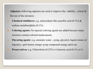  Adjuncts: following adjuncts are used to improve the stability , colour &
flavour of the mixtures:
a) Chemical stabilizers: e.g. antioxidants like ascorbic acid (0.1%) &
sodium metabisulphite (0.1%)
b) Coloring agents: No special coloring agents are added because many
mixtures contain colored medicaments.
c) Flavoring agents: e.g. aromatic water , syrup, glycerol, liquid extract of
liquorice, sprit lemon orange syrup compound orange spirit etc.
d) Preservatives: e.g. Chloroform (0.25%v/v) benzoic acid (0.1% w/v)
 