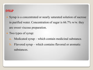 SYRUP
 Syrup is a concentrated or nearly saturated solution of sucrose
in purified water. Concentration of sugar is 66.7% w/w. they
are sweet viscous preparation.
 Two types of syrup:
a. Medicated syrup – which contain medicinal substance.
b. Flavored syrup – which contains flavored or aromatic
substances.
 