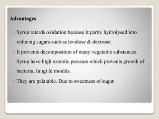 Advantages
 Syrup retards oxidation because it partly hydrolysed into
reducing sugars such as levulose & dextrose.
 It prevents decomposition of many vegetable substances.
Syrup have high osmotic pressure which prevents growth of
bacteria, fungi & moulds.
 They are palatable. Due to sweetness of sugar.
 