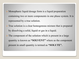  Monophasic liquid dosage form is a liquid preparation
containing two or more components in one phase system. It is
represented by a true solution.
 True solution is a clear homogenous mixture that is prepared
by dissolving a solid, liquid or gas in a liquid.
 The component of the solution which is present in a large
quantity is known as “SOLVENT” where as the component
present in small quantity is termed as “SOLUTE”.
 
