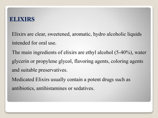 ELIXIRS
Elixirs are clear, sweetened, aromatic, hydro alcoholic liquids
intended for oral use.
The main ingredients of elixirs are ethyl alcohol (5-40%), water
glycerin or propylene glycol, flavoring agents, coloring agents
and suitable preservatives.
Medicated Elixirs usually contain a potent drugs such as
antibiotics, antihistamines or sedatives.
 