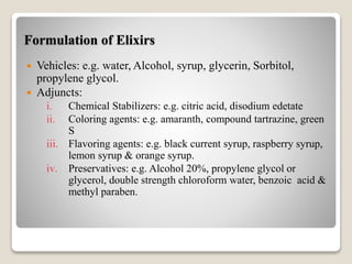 Formulation of Elixirs
 Vehicles: e.g. water, Alcohol, syrup, glycerin, Sorbitol,
propylene glycol.
 Adjuncts:
i. Chemical Stabilizers: e.g. citric acid, disodium edetate
ii. Coloring agents: e.g. amaranth, compound tartrazine, green
S
iii. Flavoring agents: e.g. black current syrup, raspberry syrup,
lemon syrup & orange syrup.
iv. Preservatives: e.g. Alcohol 20%, propylene glycol or
glycerol, double strength chloroform water, benzoic acid &
methyl paraben.
 