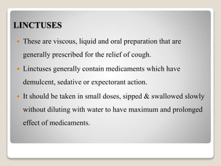 LINCTUSES
 These are viscous, liquid and oral preparation that are
generally prescribed for the relief of cough.
 Linctuses generally contain medicaments which have
demulcent, sedative or expectorant action.
 It should be taken in small doses, sipped & swallowed slowly
without diluting with water to have maximum and prolonged
effect of medicaments.
 