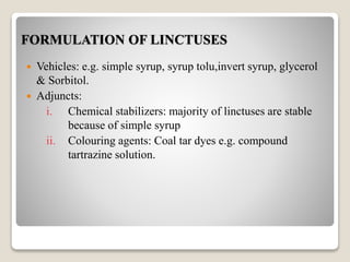FORMULATION OF LINCTUSES
 Vehicles: e.g. simple syrup, syrup tolu,invert syrup, glycerol
& Sorbitol.
 Adjuncts:
i. Chemical stabilizers: majority of linctuses are stable
because of simple syrup
ii. Colouring agents: Coal tar dyes e.g. compound
tartrazine solution.
 