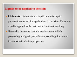 Liquids to be applied to the skin
 Liniments: Liniments are liquid or semi- liquid
preparations meant for application to the skin. These are
usually applied to the skin with friction & rubbing.
 Generally liniments contain medicaments which
possessing analgesic, rubefacient, soothing & counter
irritant or stimulation properties.
 