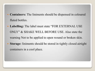  Containers: The liniments should be dispensed in coloured
fluted bottles.
 Labelling: The label must state “FOR EXTERNAL USE
ONLY” & SHAKE WELL BEFORE USE. Also state the
warning Not to be applied to open wound or broken skin.
 Storage: liniments should be stored in tightly closed airtight
containers in a cool place.
 