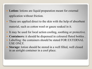  Lotion: lotions are liquid preparation meant for external
application without friction.
 These are applied direct to the skin with the help of absorbent
material, such as cotton wool or gauze soaked in it.
 It may be used for local action cooling, soothing or protective.
 Containers: it should be dispensed in coloured fluted bottles .
 Labelling: the containers should be stated FOR EXTERNAL
USE ONLY.
 Storage: lotion should be stored in a well filled, well closed
in an airtight container in a cool place.
 