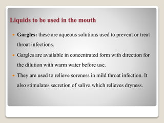 Liquids to be used in the mouth
 Gargles: these are aqueous solutions used to prevent or treat
throat infections.
 Gargles are available in concentrated form with direction for
the dilution with warm water before use.
 They are used to relieve soreness in mild throat infection. It
also stimulates secretion of saliva which relieves dryness.
 