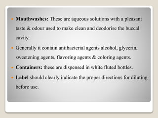  Mouthwashes: These are aqueous solutions with a pleasant
taste & odour used to make clean and deodorise the buccal
cavity.
 Generally it contain antibacterial agents alcohol, glycerin,
sweetening agents, flavoring agents & coloring agents.
 Containers: these are dispensed in white fluted bottles.
 Label should clearly indicate the proper directions for diluting
before use.
 