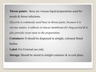  Throat paints: these are viscous liquid preparations used for
mouth & throat infections.
 Glycerin is commonly used base in throat paint, because it is
viscous nature, it adheres to mucus membrane for long period & it
also provide sweet taste to the preparation.
 Containers: It should be dispensed in airtight, coloured fluted
bottles.
 Label: For External use only
 Storage: Should be stored in airtight container & in cool place.
 