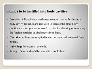 Liquids to be instilled into body cavities
 Douches: A Douche is a medicated solution meant for rinsing a
body cavity. Douches are also used to irrigate the other body
cavities such as eyes, ear or nasal cavities for cleaning or removing
the foreign particles or discharges from them.
 Containers: these are supplied in narrow mouthed, coloured fluted
bottles.
 Labelling: For external use only.
 Storage: Douche should be stored in a cool place.
 