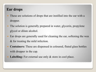 Ear drops
 These are solutions of drops that are instilled into the ear with a
dropper.
 The solution is generally prepared in water, glycerin, propylene
glycol or dilute alcohol.
 Ear drops are generally used for cleaning the ear, softening the wax
& for treating the mild infection.
 Containers: These are dispensed in coloured, fluted glass bottles
with dropper in the cap.
 Labelling: For external use only & store in cool place.
 