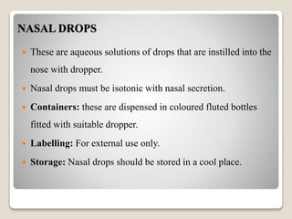 NASAL DROPS
 These are aqueous solutions of drops that are instilled into the
nose with dropper.
 Nasal drops must be isotonic with nasal secretion.
 Containers: these are dispensed in coloured fluted bottles
fitted with suitable dropper.
 Labelling: For external use only.
 Storage: Nasal drops should be stored in a cool place.
 