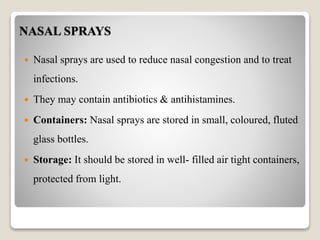 NASAL SPRAYS
 Nasal sprays are used to reduce nasal congestion and to treat
infections.
 They may contain antibiotics & antihistamines.
 Containers: Nasal sprays are stored in small, coloured, fluted
glass bottles.
 Storage: It should be stored in well- filled air tight containers,
protected from light.
 