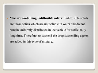  Mixture containing indiffusible solids: indiffusible solids
are those solids which are not soluble in water and do not
remain uniformly distributed in the vehicle for sufficiently
long time. Therefore, to suspend the drug suspending agents
are added in this type of mixture.
 