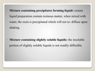  Mixture containing precipitates forming liquid: certain
liquid preparation contain resinous matter, when mixed with
water, the resin is precipitated which will not re- diffuse upon
shaking.
 Mixture containing slightly soluble liquids: the insoluble
portion of slightly soluble liquids is not readily diffusible
 