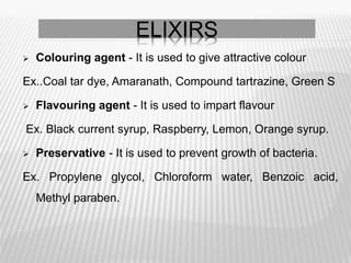 Colouring agent - It is used to give attractive colour
Ex..Coal tar dye, Amaranath, Compound tartrazine, Green S
 Flavouring agent - It is used to impart flavour
Ex. Black current syrup, Raspberry, Lemon, Orange syrup.
 Preservative - It is used to prevent growth of bacteria.
Ex. Propylene glycol, Chloroform water, Benzoic acid,
Methyl paraben.
ELIXIRS
 