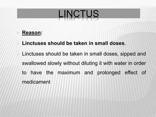  Reason:
 Linctuses should be taken in small doses.
 Linctuses should be taken in small doses, sipped and
swallowed slowly without diluting it with water in order
to have the maximum and prolonged effect of
medicament
LINCTUS
 