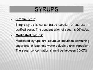 SYRUPS
 Simple Syrup:
Simple syrup is concentrated solution of sucrose in
purified water. The concentration of sugar is 66%w/w.
 Medicated Syrups:
Medicated syrups are aqueous solutions containing
sugar and at least one water soluble active ingredient
The sugar concentration should be between 65-67%
 