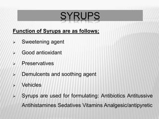 SYRUPS
Function of Syrups are as follows;
 Sweetening agent
 Good antioxidant
 Preservatives
 Demulcents and soothing agent
 Vehicles
 Syrups are used for formulating: Antibiotics Antitussive
Antihistamines Sedatives Vitamins Analgesic/antipyretic
 