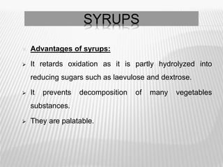  Advantages of syrups:
 It retards oxidation as it is partly hydrolyzed into
reducing sugars such as laevulose and dextrose.
 It prevents decomposition of many vegetables
substances.
 They are palatable.
SYRUPS
 