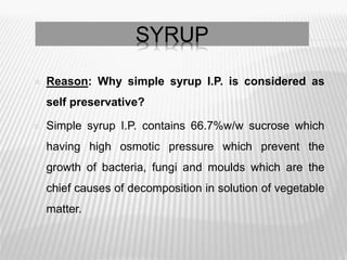SYRUP
 Reason: Why simple syrup I.P. is considered as
self preservative?
 Simple syrup I.P. contains 66.7%w/w sucrose which
having high osmotic pressure which prevent the
growth of bacteria, fungi and moulds which are the
chief causes of decomposition in solution of vegetable
matter.
 