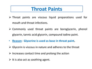 Throat Paints
 Throat paints are viscous liquid preparations used for
mouth and throat infections.
 Commonly used throat paints are boroglycerin, phenol
glycerin, tannic acid glycerin, compound iodine paint.
• Reason: Glycerine is used as base in throat paint.
 Glycerin is viscous in nature and adheres to the throat
 Increases contact time and prolong the action
 It is also act as soothing agent.
 