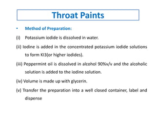 • Method of Preparation:
(i) Potassium iodide is dissolved in water.
(ii) Iodine is added in the concentrated potassium iodide solutions
to form KI3(or higher iodides).
(iii) Peppermint oil is dissolved in alcohol 90%v/v and the alcoholic
solution is added to the iodine solution.
(iv) Volume is made up with glycerin.
(v) Transfer the preparation into a well closed container, label and
dispense
Throat Paints
 