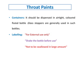 • Containers: It should be dispensed in airtight, coloured
fluted bottle .Glass stoppers are generally used in such
bottles.
• Labelling: "For External use only"
“Shake the bottle before use”
“Not to be swallowed in large amount”
Throat Paints
 