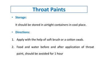 • Storage:
It should be stored in airtight containers in cool place.
• Directions:
1. Apply with the help of soft brush or a cotton swab.
2. Food and water before and after application of throat
paint, should be avoided for 1 hour
Throat Paints
 