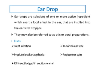 Ear Drop
 Ear drops are solutions of one or more active ingredient
which exert a local effect in the ear, that are instilled into
the ear with dropper.
 They may also be referred to as otic or aural preparations.
• Uses:
Treatinfection Tosoftenearwax
Producelocalanaesthesia Reduceearpain
Killinsectlodgedinauditorycanal
 