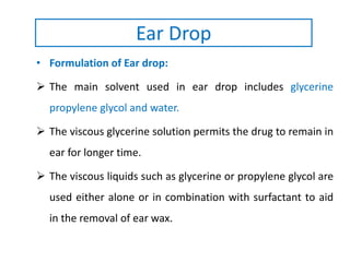 • Formulation of Ear drop:
 The main solvent used in ear drop includes glycerine
propylene glycol and water.
 The viscous glycerine solution permits the drug to remain in
ear for longer time.
 The viscous liquids such as glycerine or propylene glycol are
used either alone or in combination with surfactant to aid
in the removal of ear wax.
Ear Drop
 