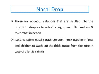  These are aqueous solutions that are instilled into the
nose with dropper to relieve congestion ,inflammation &
to combat infection.
 Isotonic saline nasal sprays are commonly used in infants
and children to wash out the thick mucus from the nose in
case of allergic rhinitis.
Nasal Drop
 