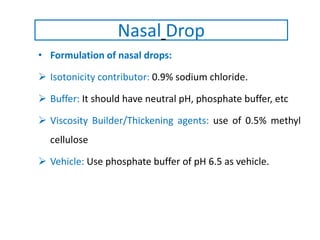 • Formulation of nasal drops:
 Isotonicity contributor: 0.9% sodium chloride.
 Buffer: It should have neutral pH, phosphate buffer, etc
 Viscosity Builder/Thickening agents: use of 0.5% methyl
cellulose
 Vehicle: Use phosphate buffer of pH 6.5 as vehicle.
Nasal Drop
 
