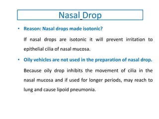 • Reason: Nasal drops made isotonic?
If nasal drops are isotonic it will prevent irritation to
epithelial cilia of nasal mucosa.
• Oily vehicles are not used in the preparation of nasal drop.
Because oily drop inhibits the movement of cilia in the
nasal mucosa and if used for longer periods, may reach to
lung and cause lipoid pneumonia.
Nasal Drop
 