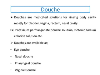  Douches are medicated solutions for rinsing body cavity
mostly for bladder, vagina, rectum, nasal cavity.
Ex. Potassium permanganate douche solution, Isotonic sodium
chloride solution etc.
 Douches are available as;
• Eye douche
• Nasal douche
• Pharyngeal douche
• Vaginal Douche
Douche
 