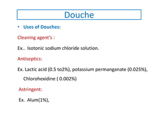 • Uses of Douches:
Cleaning agent’s :
Ex.. Isotonic sodium chloride solution.
Antiseptics:
Ex. Lactic acid (0.5 to2%), potassium permanganate (0.025%),
Chlorohexidine ( 0.002%)
Astringent:
Ex. Alum(1%),
Douche
 