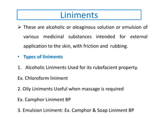 These are alcoholic or oleaginous solution or emulsion of
various medicinal substances intended for external
application to the skin, with friction and rubbing.
• Types of liniments
1. Alcoholic Liniments Used for its rubefacient property.
Ex. Chloroform liniment
2. Oily Liniments Useful when massage is required
Ex. Camphor Liniment BP
3. Emulsion Liniment: Ex. Camphor & Soap Liniment BP
Liniments
 